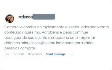 Comentário de Rebeca: Comprei o combo e simplesmente eu estou adorando tanto conteúdo riquíssimo. Parabéns e Deus continue abençoando sua escrita e sabedoria em interpretar detalhes minuciosos já estou indicando para várias pessoas comprar.