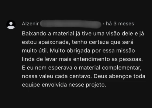 Comentário de Alzenir: Baixando o material já tive uma visão dele e já estou apaixonada, tenho certeza que será muito útil. Muito obrigada por essa missão linda de levar mais entendimento as pessoas. E eu nem esperava o material complementar, nossa valeu cada centavo. Deus abençoe toda equipe envolvida nesse projeto.